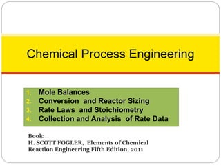 1. Mole Balances
2. Conversion and Reactor Sizing
3. Rate Laws and Stoichiometry
4. Collection and Analysis of Rate Data
1
Chemical Process Engineering
Book:
H. SCOTT FOGLER, Elements of Chemical
Reaction Engineering Fifth Edition, 2011
 