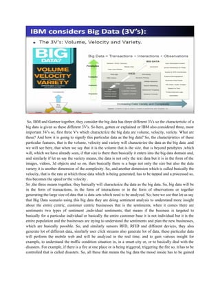 So, IBM and Gartner together, they consider the big data has three different 3Vs so the characteristic of a
big data is given as these different 3V's. So here, gotten or explained or IBM also considered three, most
important 3V's so, first three V's which characterize the big data are volume, velocity, variety. What are
these? And how it is going to signify this particular data as the big data? So, the characteristics of these
particular features, that is the volume, velocity and variety will characterize the data as the big data .and
we will see here, that when we say that it is the volume that is the size, that is beyond petabytes ,which
will, which we have already seen, if that size is there then basically it enters into the big data domain and,
and similarly if let us say the variety means, the data is not only the text data but it is in the form of the
images, videos, 3d objects and so on, then basically there is a huge not only the size but also the data
variety it is another dimension of the complexity. So, and another dimension which is called basically the
velocity, that is the rate at which these data which is being generated, has to be tapped and a processed so,
this becomes the speed or the velocity .
So ,the three means together, they basically will characterize the data as the big data. So, big data will be
in the form of transactions, in the form of interactions or in the form of observations or together
generating the large size of data that is data sets which need to be analyzed. So, here we see that let us say
that Big Data scenario using this big data they are doing sentiment analysis to understand more insight
about the entire centric, customer centric businesses that is the sentiments, when it comes there are
sentiments two types of sentiment ,individual sentiments, that means if the business is targeted to
basically for a particular individual or basically the entire customer base it is not individual but it is the
entire population and the businesses are trying to understand the sentiments and plan the new businesses,
which are basically possible. So, and similarly sensors RFD, RFID and different devices, they also
generate lot of different data, similarly user click streams also generate lot of data, these particular data
will perform the mobile web and will be analyzed in the real time, and to gain various insight for
example, to understand the traffic condition situation in, in a smart city or, or to basically deal with the
disasters. For example, if there is a fire at one place or is being triggered, triggering the fire so, it has to be
controlled that is called disasters. So, all these that means the big data the mood inside has to be gained
 