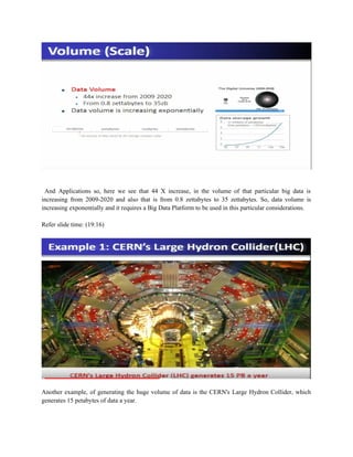 And Applications so, here we see that 44 X increase, in the volume of that particular big data is
increasing from 2009-2020 and also that is from 0.8 zettabytes to 35 zettabytes. So, data volume is
increasing exponentially and it requires a Big Data Platform to be used in this particular considerations.
Refer slide time: (19:16)
Another example, of generating the huge volume of data is the CERN's Large Hydron Collider, which
generates 15 petabytes of data a year.
 