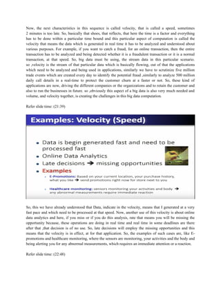Now, the next characteristics in this sequence is called velocity, that is called a speed, sometimes
2 minutes is too late. So, basically that shoes, that reflects, that here the time is a factor and everything
has to be done within a particular time bound and this particular aspect of computation is called the
velocity that means the data which is generated in real time it has to be analyzed and understood about
various purposes. For example, if you want to catch a fraud, for an online transaction, then the entire
transaction has to be analyzed and being detected whether it is a fraudulent transaction or it is a normal
transaction, at that speed. So, big data must be using, the stream data in this particular scenario.
so ,velocity is the stream of that particular data which is basically flowing, out of that the applications
which need to be analyzed and being used in applications, similarly we have to scrutinize five million
trade events which are created every day to identify the potential fraud ,similarly to analyze 500 million
daily call details in a real-time to protect the customer churn at a faster or not. So, these kind of
applications are now, driving the different companies or the organizations and to retain the customer and
also to run the businesses in future. so ,obviously this aspect of a big data is also very much needed and
volume, and velocity together, is creating the challenges in this big data computation.
Refer slide time: (21:39)
So, this we have already understood that Data, indicate in the velocity, means that I generated at a very
fast pace and which need to be processed at that speed. Now, another use of this velocity is about online
data analytics and here, if you miss or if you do this analysis, rate that means you will be missing the
opportunity because, these operations are doing in real time and real time in some deadlines are there
after that ,that decision is of no use. So, late decisions will employ the missing opportunities and this
means that the velocity is in effect, at for that application. So, the examples of such cases are, like E-
promotions and healthcare monitoring, where the sensors are monitoring, your activities and the body and
being alerting you for any abnormal measurements, which requires an immediate attention or a reaction.
Refer slide time: (22:48)
 