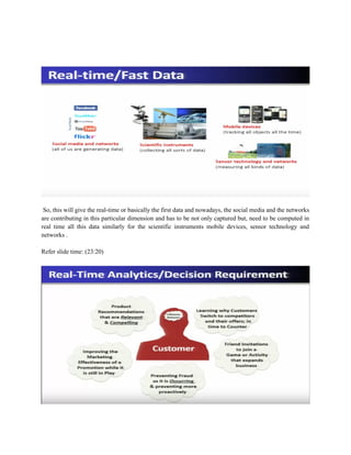 So, this will give the real-time or basically the first data and nowadays, the social media and the networks
are contributing in this particular dimension and has to be not only captured but, need to be computed in
real time all this data similarly for the scientific instruments mobile devices, sensor technology and
networks .
Refer slide time: (23:20)
 