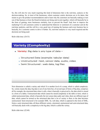 So, this will also be very much requiring this kind of dimension that is the real-time, analysis or the
decision-making. So, in most of the businesses, where customer centric decisions are to be taken, that
means to give the product recommendations and to learn why the customers are basically making or turn
out of that business or how the friend invitations are being sent to join together, which will basically be in
the form of gaining, more businesses similarly, how to prevent the fraud? And, how to improve the
marketing? It is all customers centric to understand the behavior or sentiment of a customer and do the
real-time analytics, and this will be a very good way of running the business and every business has to
basically, be a customer centric to drive it further. So, real-time analytics is very much required and the
decisions are being used.
Refer slide time: (24:33)
Next dimension is called a variety and which X to another level of a comp, which is called complexity.
So, variety means the data, big data is not of one form but, of several type of forms of big data, comprises
all for example, the structured data when it calls, when it basically is perceived is, the data which is stored
in a form of a tables. Unstructured data which cannot be stored completely in the table or form, which is
called unstructured data, which is basically the text sensor data audio and video, there are different type of
data, which cannot be termed as the structured data that is lot of variety is there in the data becomes
unstructured. Semi-structured is for example XML. So, web data, which is captured in the form of XML,
forms a semi structured data, all these different variety, structured, unstructured and semi-structured data,
will basically deals with a complexity to the big data, which is called the variety.
Refer slide time: (22:40)
 