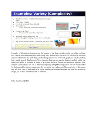 Examples of this variety dimension into the big data is ,the data which is coming out, of the real time
data, out of the transactions tables and legacy data, then the text data which is on the web and semi
structured data that is the XML data ,which is being captured out of the web, graph data which is nothing
but, a social network data Semantic Web, streaming data you can scan the data once and the public big,
public data which is available as online or a weather data or a finance data and so on together, these
different variety of data will add to different complexity in Big Data computation, but very much needed
for decision making into an organization. So, extract the knowledge, out of these varieties of data means
that, all these type of data need to be linked together or correlated together and gain the meaningful
insight, out of these correlated events or activities.
Refer slide time: (26:53)
 