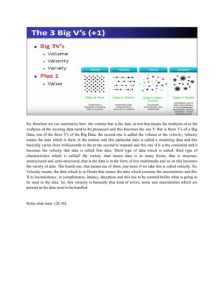So, therefore we can summarize here ,the volume that is the data, at rest that means the terabytes or to the
exabytes of the existing data need to be processed and this becomes the one V that is three V's of a Big
Data, one of the three V's of the Big Data. the second one is called the volume or the velocity, velocity
means the data which is there in the motion and this particular data is called a streaming data and this
basically varies from milliseconds to the to the second to respond and this rate if it is the constraint and it
becomes the velocity that data is called first data. Third type of data which is called, third type of
characteristics which is called? the variety ,that means data is in many forms, that is structure,
unstructured and semi-structured, that is the data is in the form of text multimedia and so on this becomes
the variety of data. The fourth one, that means out of three, one more if we take this is called velocity. So,
Velocity means, the data which is in Doubt that means the data which contains the uncertainties and this
X to inconsistency, in completeness, latency, deception and this has to be curated before what is going to
be used in the data. So, this veracity is basically that kind of errors, noise and uncertainties which are
present in the data need to be handled.
Refer slide time: (28:30)
 