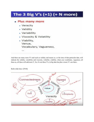 And there are many more V's and such as validity and means so, so the time of that particular data, will
indicate the validity, variability and viscosity, volatility ,viability, when you vocabulary, vagueness, all
these as, all these will add more V. So, it's not three V's, in big data but plus n more V’s are there .
Refer slide time: (29:04)
 