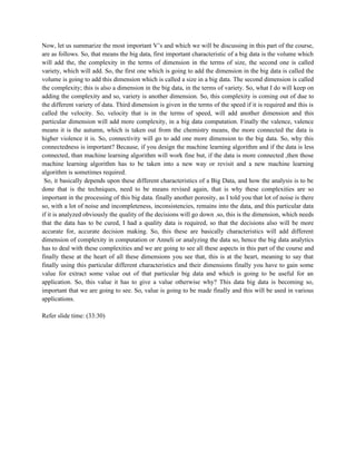 Now, let us summarize the most important V’s and which we will be discussing in this part of the course,
are as follows. So, that means the big data, first important characteristic of a big data is the volume which
will add the, the complexity in the terms of dimension in the terms of size, the second one is called
variety, which will add. So, the first one which is going to add the dimension in the big data is called the
volume is going to add this dimension which is called a size in a big data. The second dimension is called
the complexity; this is also a dimension in the big data, in the terms of variety. So, what I do will keep on
adding the complexity and so, variety is another dimension. So, this complexity is coming out of due to
the different variety of data. Third dimension is given in the terms of the speed if it is required and this is
called the velocity. So, velocity that is in the terms of speed, will add another dimension and this
particular dimension will add more complexity, in a big data computation. Finally the valence, valence
means it is the autumn, which is taken out from the chemistry means, the more connected the data is
higher violence it is. So, connectivity will go to add one more dimension to the big data. So, why this
connectedness is important? Because, if you design the machine learning algorithm and if the data is less
connected, than machine learning algorithm will work fine but, if the data is more connected ,then those
machine learning algorithm has to be taken into a new way or revisit and a new machine learning
algorithm is sometimes required.
So, it basically depends upon these different characteristics of a Big Data, and how the analysis is to be
done that is the techniques, need to be means revised again, that is why these complexities are so
important in the processing of this big data. finally another porosity, as I told you that lot of noise is there
so, with a lot of noise and incompleteness, inconsistencies, remains into the data, and this particular data
if it is analyzed obviously the quality of the decisions will go down .so, this is the dimension, which needs
that the data has to be cured, I had a quality data is required, so that the decisions also will be more
accurate for, accurate decision making. So, this these are basically characteristics will add different
dimension of complexity in computation or Anneli or analyzing the data so, hence the big data analytics
has to deal with these complexities and we are going to see all these aspects in this part of the course and
finally these at the heart of all these dimensions you see that, this is at the heart, meaning to say that
finally using this particular different characteristics and their dimensions finally you have to gain some
value for extract some value out of that particular big data and which is going to be useful for an
application. So, this value it has to give a value otherwise why? This data big data is becoming so,
important that we are going to see. So, value is going to be made finally and this will be used in various
applications.
Refer slide time: (33:30)
 