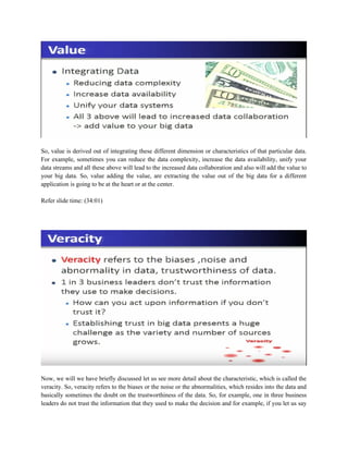 So, value is derived out of integrating these different dimension or characteristics of that particular data.
For example, sometimes you can reduce the data complexity, increase the data availability, unify your
data streams and all these above will lead to the increased data collaboration and also will add the value to
your big data. So, value adding the value, are extracting the value out of the big data for a different
application is going to be at the heart or at the center.
Refer slide time: (34:01)
Now, we will we have briefly discussed let us see more detail about the characteristic, which is called the
veracity. So, veracity refers to the biases or the noise or the abnormalities, which resides into the data and
basically sometimes the doubt on the trustworthiness of the data. So, for example, one in three business
leaders do not trust the information that they used to make the decision and for example, if you let us say
 