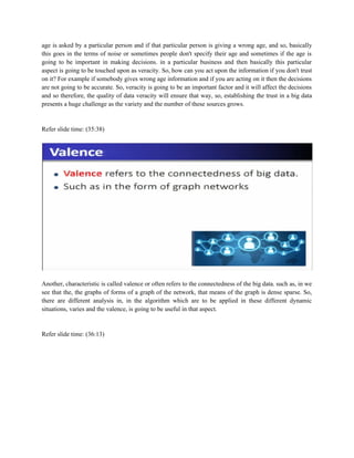 age is asked by a particular person and if that particular person is giving a wrong age, and so, basically
this goes in the terms of noise or sometimes people don't specify their age and sometimes if the age is
going to be important in making decisions. in a particular business and then basically this particular
aspect is going to be touched upon as veracity. So, how can you act upon the information if you don't trust
on it? For example if somebody gives wrong age information and if you are acting on it then the decisions
are not going to be accurate. So, veracity is going to be an important factor and it will affect the decisions
and so therefore, the quality of data veracity will ensure that way, so, establishing the trust in a big data
presents a huge challenge as the variety and the number of these sources grows.
Refer slide time: (35:38)
Another, characteristic is called valence or often refers to the connectedness of the big data. such as, in we
see that the, the graphs of forms of a graph of the network, that means of the graph is dense sparse. So,
there are different analysis in, in the algorithm which are to be applied in these different dynamic
situations, varies and the valence, is going to be useful in that aspect.
Refer slide time: (36:13)
 