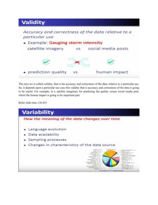 The next we is called validity, that is the accuracy and correctness of the data, relative to a particular use.
So, it depends upon a particular use case this validity that is accuracy and correctness of the data is going
to be useful. For example, in a satellite imaginary for predicting the quality versus social media post,
where the human impact is going to be important part.
Refer slide time: (36:43)
 