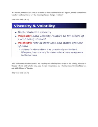 We will see, more such use cases or examples of these characteristics of a big data, another characteristic
is called variability that is, how the meaning of a data changes over time?
Refer slide time: (36:58)
And, furthermore the characteristics are viscosity and volatility both, related to the velocity, viscosity is
the data velocity relative to the time scale of event being studied and volatility means the rate of data loss
and stable lifetime of the data.
Refer slide time: (37:16)
 