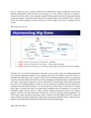 So, now coming, how are we going to address? these characteristics and the complexities around ,these
different characteristics, which are there in the big data. So ,if the volume is big then, we require to
develop the method ,which can be computed in parallel the data and also perform this particular big data
to gain the summary of that information and how this particular data is to be handled? That is, what he
will be the format, standard, structure? And this all will be taught in the terms of dealing with this
volume.
Refer slide time: (38:24)
Similarly if we see, about the harnessing of a big data, one way means earlier, the traditional approach
was using the operational databases every company was having the databases where the name of a
customer and all the details were is stored. so ,that is how the relational database becomes very powerful
in and the means the and has developed lot of classical techniques to handle and that is called OLTP, the
next stage is again has been passed out, which is called OLAP. and this deals with the data warehouses
that canes out of different databases it pulls the relevant information and forms the data warehouse for
making the decisions finally nowadays, it is our tap and here the data which is in the form of a stream,
that is data is in motion and it has to be called stream computation has to be applied on it to extract the
meaningful insight and this RTAP is called, real-time analytic processing to improve the business,
response, and this is the latest trend and in the big data, we will see about the stream computation. So,
OLTP means online transaction processing, which is related to the date DBMS and OLAP, stands for
online analytical processing, which deals with the data warehousing and RTAP which is called real-time
analytics, processing which handles the big data architecture and the technology.
Refer slide time: (40:11)
 