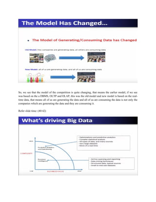 So, we see that the model of the competition is quite changing, that means the earlier model, if we see
was based on the a DBMS, OLTP and OLAP, this was the old model and new model is based on the real-
time data, that means all of us are generating the data and all of us are consuming the data is not only the
companies which are generating the data and they are consuming it.
Refer slide time: (40:42)
 