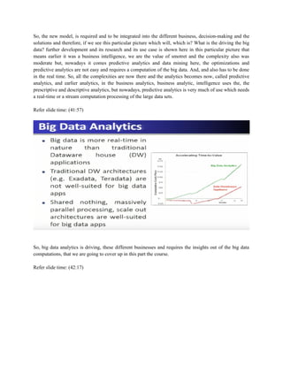 So, the new model, is required and to be integrated into the different business, decision-making and the
solutions and therefore, if we see this particular picture which will, which is? What is the driving the big
data? further development and its research and its use case is shown here in this particular picture that
means earlier it was a business intelligence, we are the value of smotret and the complexity also was
moderate but, nowadays it comes predictive analytics and data mining here, the optimizations and
predictive analytics are not easy and requires a computation of the big data. And, and also has to be done
in the real time. So, all the complexities are now there and the analytics becomes now, called predictive
analytics, and earlier analytics, in the business analytics, business analytic, intelligence uses the, the
prescriptive and descriptive analytics, but nowadays, predictive analytics is very much of use which needs
a real-time or a stream computation processing of the large data sets.
Refer slide time: (41:57)
So, big data analytics is driving, these different businesses and requires the insights out of the big data
computations, that we are going to cover up in this part the course.
Refer slide time: (42:17)
 