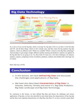 So, as far as if you see the big data, which is moving? So, big data is first we see that it is the first data
and ETL and all these things, which we have already seen, and then comes the big analytics big data
analytics, which are different tools? Which are available? Which is based on the Big Data technology?
And nowadays to gain deeper insight, different machine learning and predictive analytics are applied on
the big data that we are going to see. So, these kind of I mean now, now those techniques, for analysis,
analytics, requires, computing in terms of terabytes, petabytes, exabytes and zettabyte that is the huge size
of volume.
Refer slide time: (43:02)
So, conclusion in this lecture, we have defined Big Data and discuss the challenges and various
applications of big data, we have also described in more detail about, the characteristics of big, big data
and the three most important characteristics of a Big Data, that three V's we have covered in quite detail
 