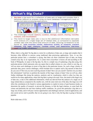 What, what is a big data? So big data is a term for a collection of data sets, so large and complex that it
becomes often difficult to process using traditional data processing applications. Now, to see this
particular picture here, a consultant is saying, that there are three continents byte of data, are being
created every day in an organization. So, it comes from everywhere it knows all and according to the
book of Wikipedia, its name is the big data. So, this is a simple way of explaining a big data using, this
particular picture which represents only one aspect that is called volume or a size, which is very big, we
will see more such challenges in terms of big data in this particular lecture. So, such a huge volume of
particular data, poses various challenges, which includes how to capture such a big amount of data how
do you cure it? How do you store such big amount of data? How can you search? And how do you share
this information? And how to perform the transfer of this huge volume of data? Also we will see, other
further challenges like doing the analysis, analytics and its visualization, which is often Lee they are
useful too for many applications, where this big data is going to be used. Now, the trend to this larger size
of data sets, is due to this additional information, which are derived from the analysis of a single set of
large related data as compared to the smaller sets, with the same total size of the data, this large size will
allow the correlations to be found to various opportunities to exploit in terms of spot business trends, to
determine the quality of research, to prevent the diseases, to link the legal citations, to come back the
crimes and determine the real time roadway traffic conditions. So, given this particular a big data or a
large size of data, and it will pose various opportunities and challenges and new, kind of applications, and
also social service and is possible, that we are going to see, that is why the big data is going to become
popular.
Refer slide time: (3:52)
 