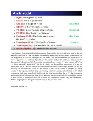 Now, let us see the volume, with an insight that one, if we consider that the byte is a one grain of rice and
a kilobyte, that is 103
, is a one cup of rice, then megabyte which is 106
becomes 8 bags of rice and we can
see the gigabyte 109
, which is nothing but, we can extend it and we can understand that 3 semi-trucks of
rice is 1 gigabyte. So, 2 container ships of rice will become 1 terabyte that is 1012
,and it represents the,
the amount of information which flows on the internet ,petabytes which is 1015
is the blankets half of our
city Jaipur, except ID which is 1018
that size is called a big data and here it comprises of or we can
visualize the size as 1/4 of this blanket, which are there in the country, and zettabyte which is 1021
and this
basically will fill the Pacific Ocean and that amount of data, which is called a zettabyte, is a future
volume of the big data, similarly keep on extending zettabyte becomes, zettabyte that is 1024
which
becomes ,an earth-sized a rice bowl. And beyond that it's a brown to bide that is 1027
that becomes an
astronomical size of that particular data. So, we are going and moving towards this kind of huge volume
of data, which is of astronomical size, how to handle this kind of data is called a big data computation.
And we are going to see these particular entry cases in this part of the course.
Refer slide time: (8:35)
 