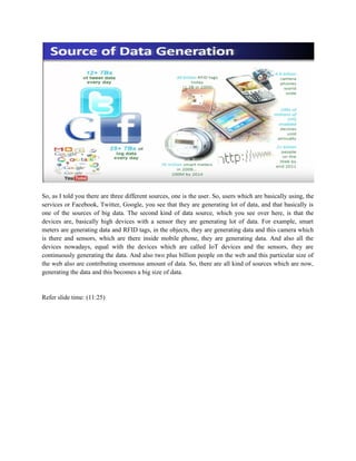 So, as I told you there are three different sources, one is the user. So, users which are basically using, the
services or Facebook, Twitter, Google, you see that they are generating lot of data, and that basically is
one of the sources of big data. The second kind of data source, which you see over here, is that the
devices are, basically high devices with a sensor they are generating lot of data. For example, smart
meters are generating data and RFID tags, in the objects, they are generating data and this camera which
is there and sensors, which are there inside mobile phone, they are generating data. And also all the
devices nowadays, equal with the devices which are called IoT devices and the sensors, they are
continuously generating the data. And also two plus billion people on the web and this particular size of
the web also are contributing enormous amount of data. So, there are all kind of sources which are now,
generating the data and this becomes a big size of data.
Refer slide time: (11:25)
 