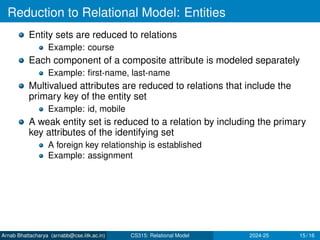 Reduction to Relational Model: Entities
Entity sets are reduced to relations
Example: course
Each component of a composite attribute is modeled separately
Example: first-name, last-name
Multivalued attributes are reduced to relations that include the
primary key of the entity set
Example: id, mobile
A weak entity set is reduced to a relation by including the primary
key attributes of the identifying set
A foreign key relationship is established
Example: assignment
Arnab Bhattacharya (arnabb@cse.iitk.ac.in) CS315: Relational Model 2024-25 15 / 16
 