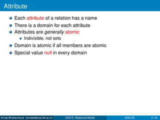 Attribute
Each attribute of a relation has a name
There is a domain for each attribute
Attributes are generally atomic
Indivisible, not sets
Domain is atomic if all members are atomic
Special value null in every domain
Arnab Bhattacharya (arnabb@cse.iitk.ac.in) CS315: Relational Model 2024-25 3 / 16
 