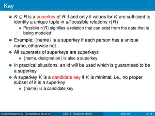 Key
K ⊆ R is a superkey of R if and only if values for K are sufficient to
identify a unique tuple in all possible relations r(R)
Possible r(R) signifies a relation that can exist from the data that is
being modeled
Example: {name} is a superkey if each person has a unique
name, otherwise not
All supersets of superkeys are superkeys
{name, designation} is also a superkey
In practical situations, an id will be used which is guaranteed to be
a superkey
A superkey K is a candidate key if K is minimal, i.e., no proper
subset of it is a superkey
{name} is a candidate key
Arnab Bhattacharya (arnabb@cse.iitk.ac.in) CS315: Relational Model 2024-25 6 / 16
 