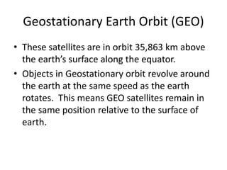 Geostationary Earth Orbit (GEO)
• These satellites are in orbit 35,863 km above
the earth’s surface along the equator.
• Objects in Geostationary orbit revolve around
the earth at the same speed as the earth
rotates. This means GEO satellites remain in
the same position relative to the surface of
earth.
 