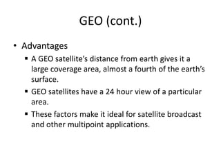 GEO (cont.)
• Advantages
 A GEO satellite’s distance from earth gives it a
large coverage area, almost a fourth of the earth’s
surface.
 GEO satellites have a 24 hour view of a particular
area.
 These factors make it ideal for satellite broadcast
and other multipoint applications.
 