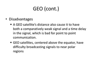 GEO (cont.)
• Disadvantages
 A GEO satellite’s distance also cause it to have
both a comparatively weak signal and a time delay
in the signal, which is bad for point to point
communication.
 GEO satellites, centered above the equator, have
difficulty broadcasting signals to near polar
regions
 