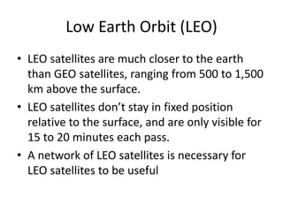 Low Earth Orbit (LEO)
• LEO satellites are much closer to the earth
than GEO satellites, ranging from 500 to 1,500
km above the surface.
• LEO satellites don’t stay in fixed position
relative to the surface, and are only visible for
15 to 20 minutes each pass.
• A network of LEO satellites is necessary for
LEO satellites to be useful
 