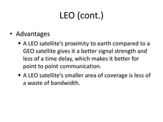 LEO (cont.)
• Advantages
 A LEO satellite’s proximity to earth compared to a
GEO satellite gives it a better signal strength and
less of a time delay, which makes it better for
point to point communication.
 A LEO satellite’s smaller area of coverage is less of
a waste of bandwidth.
 