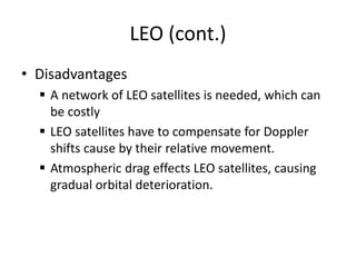 LEO (cont.)
• Disadvantages
 A network of LEO satellites is needed, which can
be costly
 LEO satellites have to compensate for Doppler
shifts cause by their relative movement.
 Atmospheric drag effects LEO satellites, causing
gradual orbital deterioration.
 