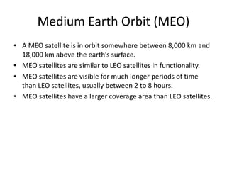 Medium Earth Orbit (MEO)
• A MEO satellite is in orbit somewhere between 8,000 km and
18,000 km above the earth’s surface.
• MEO satellites are similar to LEO satellites in functionality.
• MEO satellites are visible for much longer periods of time
than LEO satellites, usually between 2 to 8 hours.
• MEO satellites have a larger coverage area than LEO satellites.
 