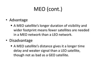 MEO (cont.)
• Advantage
 A MEO satellite’s longer duration of visibility and
wider footprint means fewer satellites are needed
in a MEO network than a LEO network.
• Disadvantage
 A MEO satellite’s distance gives it a longer time
delay and weaker signal than a LEO satellite,
though not as bad as a GEO satellite.
 