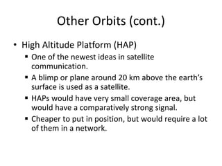 Other Orbits (cont.)
• High Altitude Platform (HAP)
 One of the newest ideas in satellite
communication.
 A blimp or plane around 20 km above the earth’s
surface is used as a satellite.
 HAPs would have very small coverage area, but
would have a comparatively strong signal.
 Cheaper to put in position, but would require a lot
of them in a network.
 