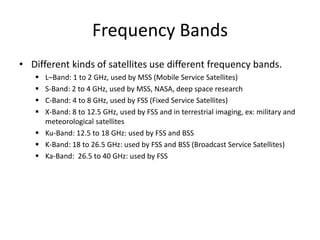Frequency Bands
• Different kinds of satellites use different frequency bands.
 L–Band: 1 to 2 GHz, used by MSS (Mobile Service Satellites)
 S-Band: 2 to 4 GHz, used by MSS, NASA, deep space research
 C-Band: 4 to 8 GHz, used by FSS (Fixed Service Satellites)
 X-Band: 8 to 12.5 GHz, used by FSS and in terrestrial imaging, ex: military and
meteorological satellites
 Ku-Band: 12.5 to 18 GHz: used by FSS and BSS
 K-Band: 18 to 26.5 GHz: used by FSS and BSS (Broadcast Service Satellites)
 Ka-Band: 26.5 to 40 GHz: used by FSS
 