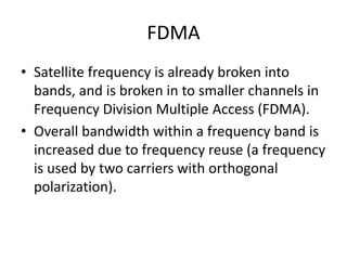 FDMA
• Satellite frequency is already broken into
bands, and is broken in to smaller channels in
Frequency Division Multiple Access (FDMA).
• Overall bandwidth within a frequency band is
increased due to frequency reuse (a frequency
is used by two carriers with orthogonal
polarization).
 