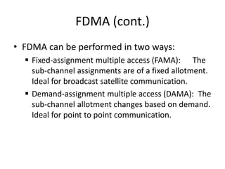 FDMA (cont.)
• FDMA can be performed in two ways:
 Fixed-assignment multiple access (FAMA): The
sub-channel assignments are of a fixed allotment.
Ideal for broadcast satellite communication.
 Demand-assignment multiple access (DAMA): The
sub-channel allotment changes based on demand.
Ideal for point to point communication.
 