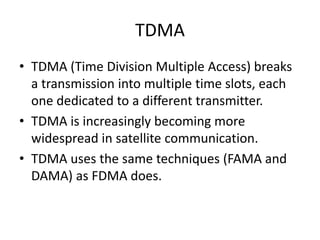 TDMA
• TDMA (Time Division Multiple Access) breaks
a transmission into multiple time slots, each
one dedicated to a different transmitter.
• TDMA is increasingly becoming more
widespread in satellite communication.
• TDMA uses the same techniques (FAMA and
DAMA) as FDMA does.
 