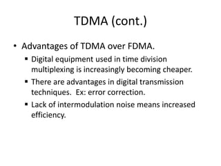 TDMA (cont.)
• Advantages of TDMA over FDMA.
 Digital equipment used in time division
multiplexing is increasingly becoming cheaper.
 There are advantages in digital transmission
techniques. Ex: error correction.
 Lack of intermodulation noise means increased
efficiency.
 