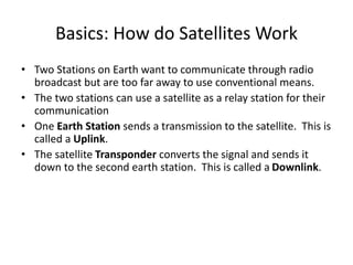 Basics: How do Satellites Work
• Two Stations on Earth want to communicate through radio
broadcast but are too far away to use conventional means.
• The two stations can use a satellite as a relay station for their
communication
• One Earth Station sends a transmission to the satellite. This is
called a Uplink.
• The satellite Transponder converts the signal and sends it
down to the second earth station. This is called a Downlink.
 