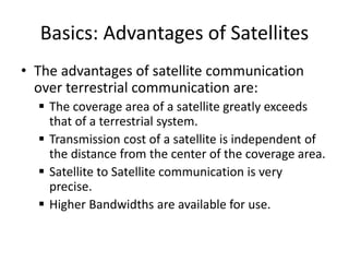 Basics: Advantages of Satellites
• The advantages of satellite communication
over terrestrial communication are:
 The coverage area of a satellite greatly exceeds
that of a terrestrial system.
 Transmission cost of a satellite is independent of
the distance from the center of the coverage area.
 Satellite to Satellite communication is very
precise.
 Higher Bandwidths are available for use.
 