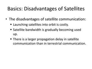 Basics: Disadvantages of Satellites
• The disadvantages of satellite communication:
 Launching satellites into orbit is costly.
 Satellite bandwidth is gradually becoming used
up.
 There is a larger propagation delay in satellite
communication than in terrestrial communication.
 
