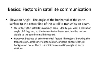 Basics: Factors in satellite communication
• Elevation Angle: The angle of the horizontal of the earth
surface to the center line of the satellite transmission beam.
 This effects the satellites coverage area. Ideally, you want a elevation
angle of 0 degrees, so the transmission beam reaches the horizon
visible to the satellite in all directions.
 However, because of environmental factors like objects blocking the
transmission, atmospheric attenuation, and the earth electrical
background noise, there is a minimum elevation angle of earth
stations.
 