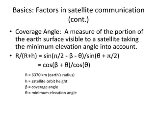 Basics: Factors in satellite communication
(cont.)
• Coverage Angle: A measure of the portion of
the earth surface visible to a satellite taking
the minimum elevation angle into account.
• R/(R+h) = sin(π/2 - β - θ)/sin(θ + π/2)
= cos(β + θ)/cos(θ)
R = 6370 km (earth’s radius)
h = satellite orbit height
β = coverage angle
θ = minimum elevation angle
 