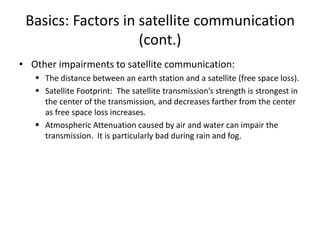 Basics: Factors in satellite communication
(cont.)
• Other impairments to satellite communication:
 The distance between an earth station and a satellite (free space loss).
 Satellite Footprint: The satellite transmission’s strength is strongest in
the center of the transmission, and decreases farther from the center
as free space loss increases.
 Atmospheric Attenuation caused by air and water can impair the
transmission. It is particularly bad during rain and fog.
 