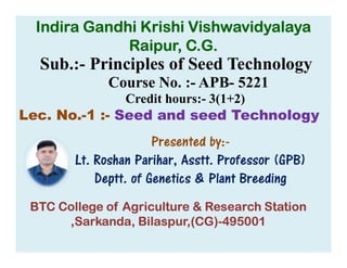 Sub.:- Principles of Seed Technology
Course No. :- APB- 5221
Credit hours:- 3(1+2)
Lec. No.-1 :- Seed and seed Technology
Presented by:-
Indira Gandhi Krishi Vishwavidyalaya
Raipur, C.G.
Presented by:-
Lt. Roshan Parihar, Asstt. Professor (GPB)
Deptt. of Genetics & Plant Breeding
BTC College of Agriculture & Research Station
,Sarkanda, Bilaspur,(CG)-495001
 