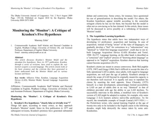 Monitoring the 'Monitor': A Critique of Krashen's Five Hypotheses 139 140 Manmay Zafar
The Dhaka University Journal of Linguistics Vol. 2 No. 4, August 2009
The Dhaka University Journal of Linguistics: Vol. 2 No.4 August 2009
Page: 139-146, Published on August 2010 by the Registrar, Dhaka
University ISSN-2075-3098
Monitoring the 'Monitor': A Critique of
Krashen's Five Hypotheses
Manmay Zafar1
1. Commonwealth Academic Staff Scholar and Doctoral Candidate in
English, Wadham College, University of Oxford, UK; and Assistant
Professor, Department of English, Dhaka University.
Email : manmay.zafar@wadh.ox.ac.uk
Abstract
This article discusses Krashen’s Monitor Model and the
attendant five hypotheses. Since its 1977 publication, Krashen,
through a series of revisions, have tried to explain the way
learners acquire a second language. This article closely looks at
his basic premises and the criticism they have generated to
better understand both the Monitor Model and its various
lacunae and biases.
Key words: Affective Filter, Krashen, Language Acquisition
Device (LAD), Monitor Model, Second Language Acquisition
(SLA).
Affiliation: Commonwealth Academic Staff Scholar and Doctoral
Candidate in English, Wadham College, University of Oxford, UK;
and Assistant Professor, Department of English, Dhaka University.
Monitoring the 'Monitor': A Critique of Krashen's Five
Hypotheses
1. Krashen's five hypotheses: "clearly false or trivially true"?i
Things fall apart, according to many critics, as they approach
Krashen's 'Monitor' model. Since its first publication in 1977 and
subsequent revisions, Krashen's premises have generated substantial
debate and controversy. Some critics, for instance, have questioned
his use of generalizations in describing the model. For others, the
Krashen hypotheses appear testable according to the somewhat
stringent criteria he has set for them, but beyond that the model is
often not as convincing as he has claimed. In this article, these issues
will be discussed to arrive possibly at a rethinking of Krashen's
'Monitor' model.
2. The Acquisition Learning hypothesis:
The hypothesis states that adults have two independent ways of
developing L2 proficiency: acquisition and learning. In case of
acquisition, instead of being "aware" of the rules of language/s, we
gradually develop a "feel" for correctness in a "subconscious" way
"identical" to "child first language acquisition", credit due to our in-
built Language Acquisition Device (LAD) (Krashen and Terrel,
1988: 26-27)ii
. Language learning, on the other hand, is described as
a "conscious" and "explicit" process of "knowing about language" as
opposed to its "implicit" acquisition. Krashen observes that learning
cannot become acquisition (26-27).
Krashen's claims are meant to arouse controversy. Both McLaughlin
(1978, 1987) and Gregg (1984) find it difficult to accept the idea of a
fully operational LAD in adults, since adults, with regard to language
acquisition, are well past the age of puberty. Krashen's attempt to
stretch the scope of LAD beyond its originally meant-for capacity is
not therefore well received. It is equally not easy to repudiate his
claims by asserting the total opposite. Since Chomsky (1975)
himself, in a later development, acknowledges limited accessibility
to LAD on part of adults (but in no way "identical" to that of
children) provided with age the ability to use LAD declines. To
successfully intervene in this debate, a modified view of Krashen's
version of LAD might be adopted to explain, for example, why some
Language 2 (L2) learners achieve native-like proficiency. As for
myself, the remarkable example of Joseph Conrad (1857-1924 ) —
the Polish-born writer, who started learning English at the age of
twenty-two only to be included in the English canon in the following
decades, might help demystify the stance taken by some anti-
Krashenites.
 