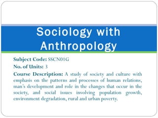Subject Code:  SSCN01G No. of Units: 3 Course Description:  A study of society and culture with emphasis on the patterns and processes of human relations, man’s development and role in the changes that occur in the society, and social issues involving population growth, environment degradation, rural and urban poverty. Sociology with Anthropology 