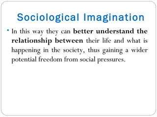 Sociological Imagination In this way they can  better understand the relationship between  their life and what is happening in the society, thus gaining a wider potential freedom from social pressures. 