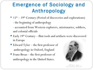 Emergence of Sociology and Anthropology 15 th  – 19 th  Century (Period of discoveries and explorations) - the beginning of anthropology - accounted from Western explorers, missionaries, soldiers, and colonial officials  Early 19 th  Century – flint tools and artifacts were discovered in Europe Edward Tylor – the first professor of   anthropology in Oxford, England Franz Broas – the first professor of  anthropology in the United States. 