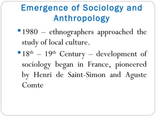 1980 – ethnographers approached the study of local culture. 18 th  – 19 th  Century – development of sociology began in France, pioneered by Henri de Saint-Simon and Aguste Comte Emergence of Sociology and Anthropology 